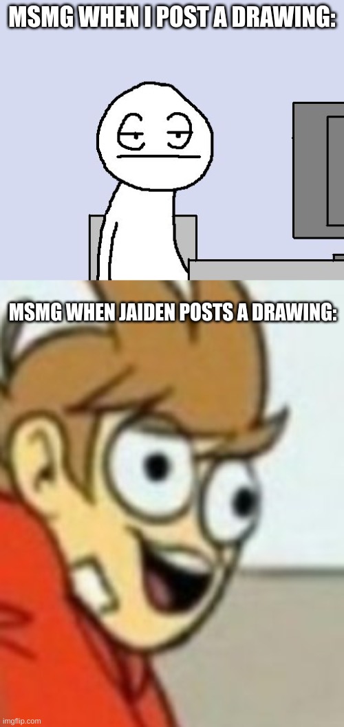 MSMG WHEN I POST A DRAWING:; MSMG WHEN JAIDEN POSTS A DRAWING: | image tagged in bored of this crap | made w/ Imgflip meme maker