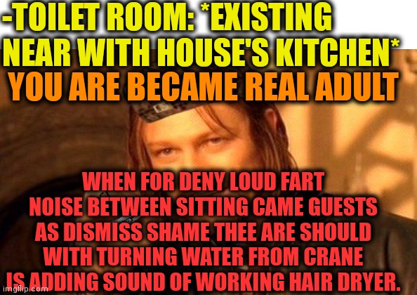 -Loud shout. | -TOILET ROOM: *EXISTING NEAR WITH HOUSE'S KITCHEN*; YOU ARE BECAME REAL ADULT; WHEN FOR DENY LOUD FART NOISE BETWEEN SITTING CAME GUESTS AS DISMISS SHAME THEE ARE SHOULD WITH TURNING WATER FROM CRANE IS ADDING SOUND OF WORKING HAIR DRYER. | image tagged in one does not simply 420 blaze it,toilet humor,adult humor,unwanted house guest,bad hair day,fart jokes | made w/ Imgflip meme maker