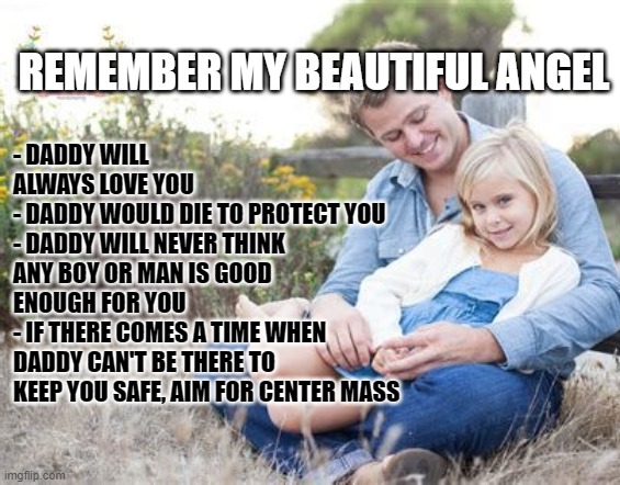 REMEMBER MY BEAUTIFUL ANGEL; - DADDY WILL ALWAYS LOVE YOU
- DADDY WOULD DIE TO PROTECT YOU
- DADDY WILL NEVER THINK ANY BOY OR MAN IS GOOD ENOUGH FOR YOU
- IF THERE COMES A TIME WHEN DADDY CAN'T BE THERE TO KEEP YOU SAFE, AIM FOR CENTER MASS | image tagged in daddy,2nd amendment | made w/ Imgflip meme maker