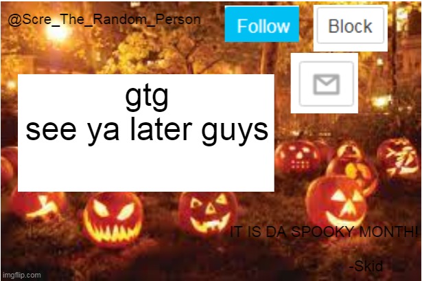 e | gtg
see ya later guys | image tagged in scre_the_random_person halloween announcement temp | made w/ Imgflip meme maker