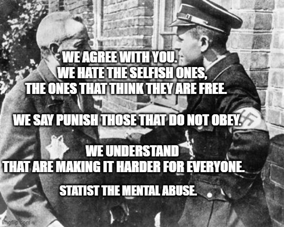 Nazi speaking to Jew | WE AGREE WITH YOU.           WE HATE THE SELFISH ONES, THE ONES THAT THINK THEY ARE FREE.                         
  WE SAY PUNISH THOSE THAT DO NOT OBEY.                                                  
     WE UNDERSTAND THAT ARE MAKING IT HARDER FOR EVERYONE. STATIST THE MENTAL ABUSE. | image tagged in nazi speaking to jew | made w/ Imgflip meme maker