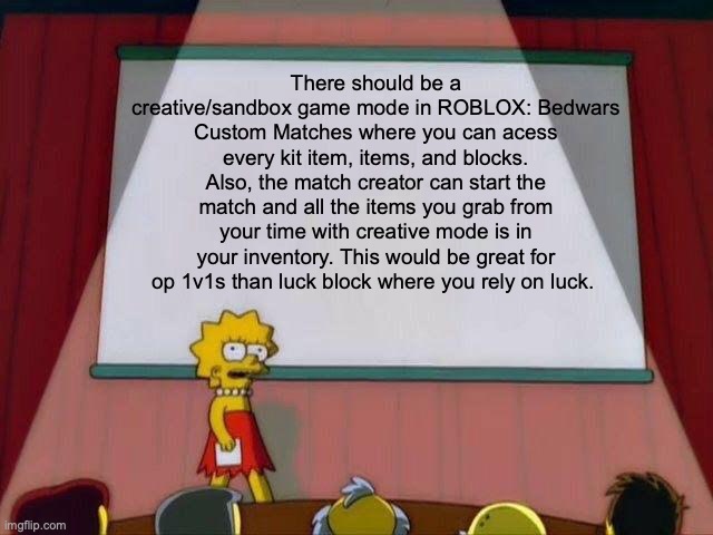 SnixTrix please add this | There should be a creative/sandbox game mode in ROBLOX: Bedwars Custom Matches where you can acess every kit item, items, and blocks. Also, the match creator can start the match and all the items you grab from your time with creative mode is in your inventory. This would be great for op 1v1s than luck block where you rely on luck. | image tagged in lisa simpson's presentation | made w/ Imgflip meme maker