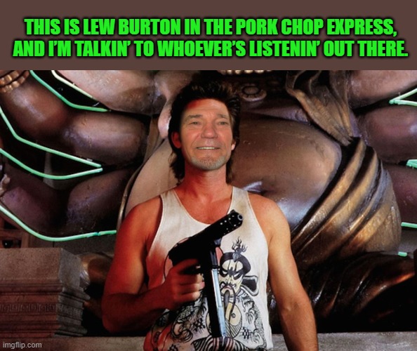 THIS IS LEW BURTON IN THE PORK CHOP EXPRESS, AND I’M TALKIN’ TO WHOEVER’S LISTENIN’ OUT THERE. | made w/ Imgflip meme maker