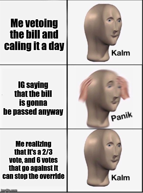 6 congressmen can stop the override. | Me vetoing the bill and caling it a day; IG saying that the bill is gonna be passed anyway; Me realizing that it's a 2/3 vote, and 6 votes that go against it can stop the override | image tagged in reverse kalm panik | made w/ Imgflip meme maker