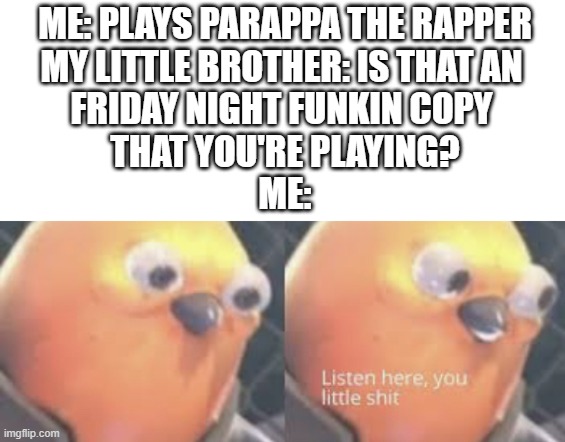 Remember kids! PTR IS NOT FNF! | ME: PLAYS PARAPPA THE RAPPER
MY LITTLE BROTHER: IS THAT AN 
FRIDAY NIGHT FUNKIN COPY 
THAT YOU'RE PLAYING?
ME: | image tagged in oh wow are you actually reading these tags | made w/ Imgflip meme maker