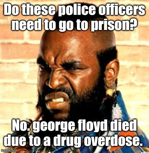 Mr T. sez | Do these police officers need to go to prison? No. george floyd died due to a drug overdose. | image tagged in mr t sez | made w/ Imgflip meme maker