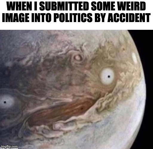 Oops | WHEN I SUBMITTED SOME WEIRD IMAGE INTO POLITICS BY ACCIDENT | image tagged in unsettled jupiter | made w/ Imgflip meme maker