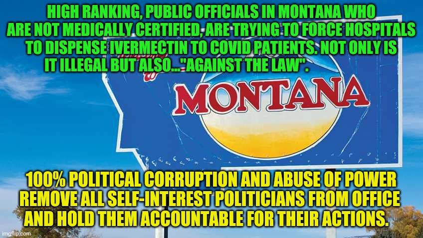 Montana | HIGH RANKING, PUBLIC OFFICIALS IN MONTANA WHO ARE NOT MEDICALLY CERTIFIED, ARE TRYING TO FORCE HOSPITALS TO DISPENSE IVERMECTIN TO COVID PATIENTS. NOT ONLY IS IT ILLEGAL BUT ALSO..."AGAINST THE LAW". 100% POLITICAL CORRUPTION AND ABUSE OF POWER REMOVE ALL SELF-INTEREST POLITICIANS FROM OFFICE       AND HOLD THEM ACCOUNTABLE FOR THEIR ACTIONS. | image tagged in montana | made w/ Imgflip meme maker