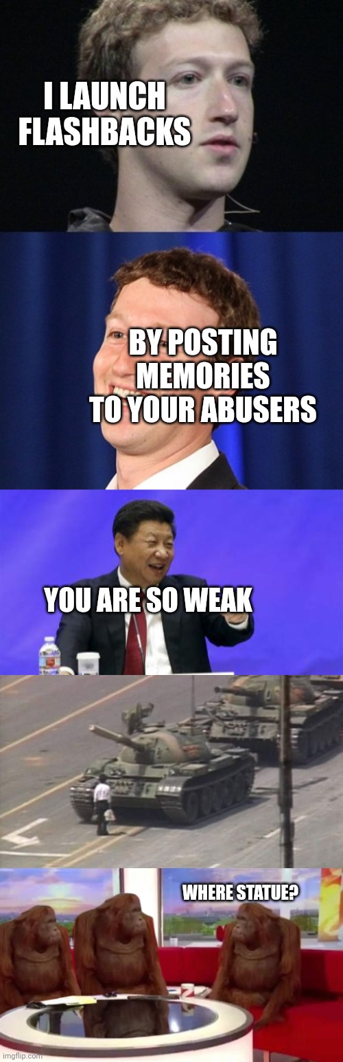 politics | I LAUNCH FLASHBACKS; BY POSTING MEMORIES TO YOUR ABUSERS; YOU ARE SO WEAK; WHERE STATUE? | image tagged in memes,zuckerberg,xi jinping laughing,tiananmen square tank man,where banana | made w/ Imgflip meme maker