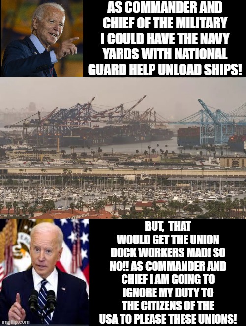 But no!! | AS COMMANDER AND CHIEF OF THE MILITARY I COULD HAVE THE NAVY YARDS WITH NATIONAL GUARD HELP UNLOAD SHIPS! BUT,  THAT WOULD GET THE UNION DOCK WORKERS MAD! SO NO!! AS COMMANDER AND CHIEF I AM GOING TO IGNORE MY DUTY TO THE CITIZENS OF THE USA TO PLEASE THESE UNIONS! | image tagged in morons,idiots,biden,garbage,stupid liberals | made w/ Imgflip meme maker