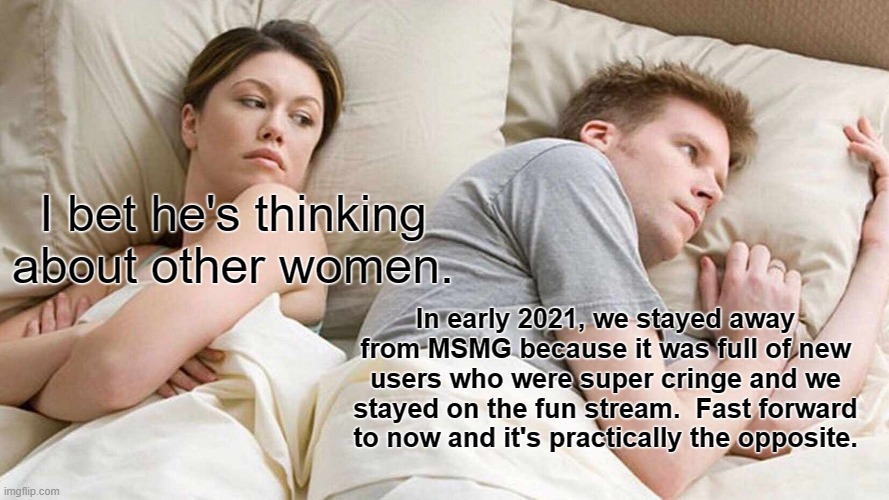 oh how much has changed in a few months | I bet he's thinking about other women. In early 2021, we stayed away from MSMG because it was full of new users who were super cringe and we stayed on the fun stream.  Fast forward to now and it's practically the opposite. | image tagged in memes,i bet he's thinking about other women | made w/ Imgflip meme maker