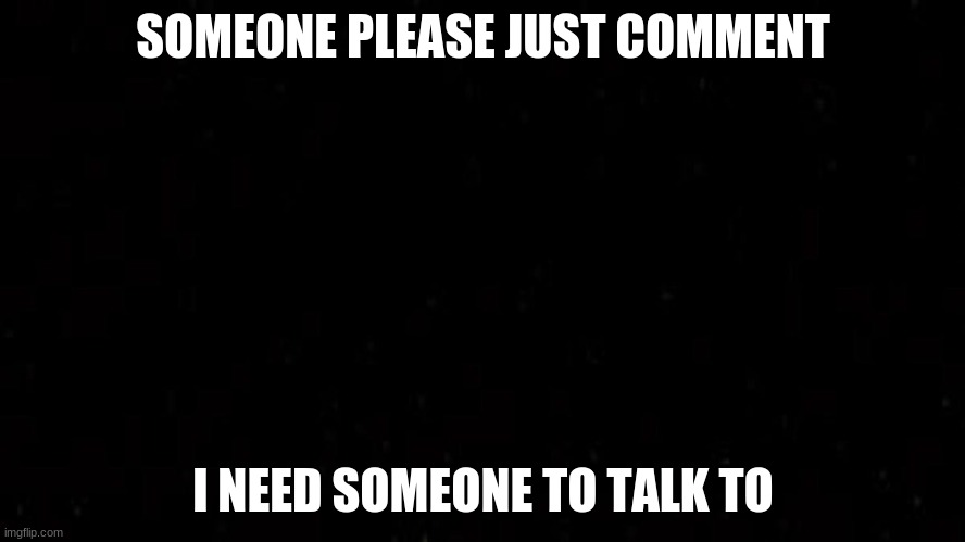 Please | SOMEONE PLEASE JUST COMMENT; I NEED SOMEONE TO TALK TO | image tagged in sad | made w/ Imgflip meme maker