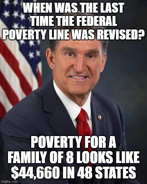 Sen. Joe Manchin | WHEN WAS THE LAST TIME THE FEDERAL POVERTY LINE WAS REVISED? POVERTY FOR A FAMILY OF 8 LOOKS LIKE $44,660 IN 48 STATES | image tagged in sen joe manchin | made w/ Imgflip meme maker
