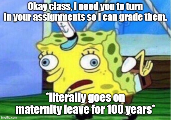 Maternity Leave...Scary | Okay class, I need you to turn in your assignments so I can grade them. *literally goes on maternity leave for 100 years* | image tagged in memes,mocking spongebob | made w/ Imgflip meme maker