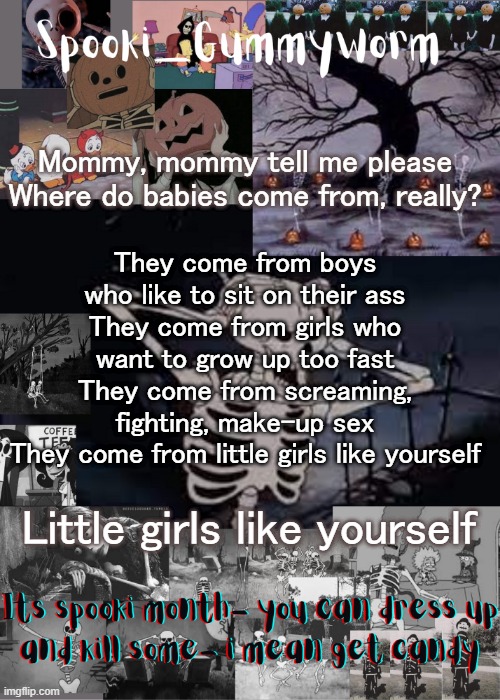 I love this song | Mommy, mommy tell me please
Where do babies come from, really? They come from boys who like to sit on their ass
They come from girls who want to grow up too fast
They come from screaming, fighting, make-up sex
They come from little girls like yourself; Little girls like yourself | image tagged in gummyworms spooki temp | made w/ Imgflip meme maker