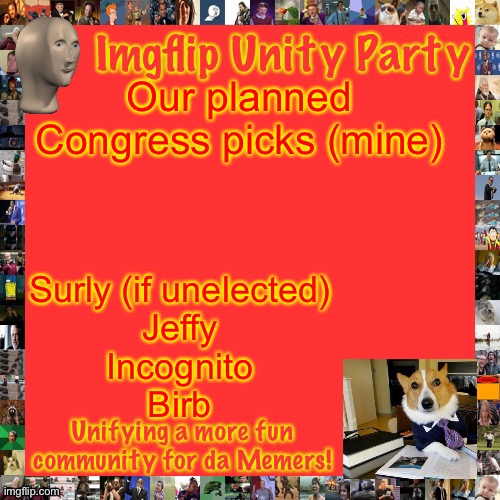 Imgflip Unity Party Announcement | Our planned Congress picks (mine); Surly (if unelected)
Jeffy
Incognito
Birb | image tagged in imgflip unity party announcement | made w/ Imgflip meme maker