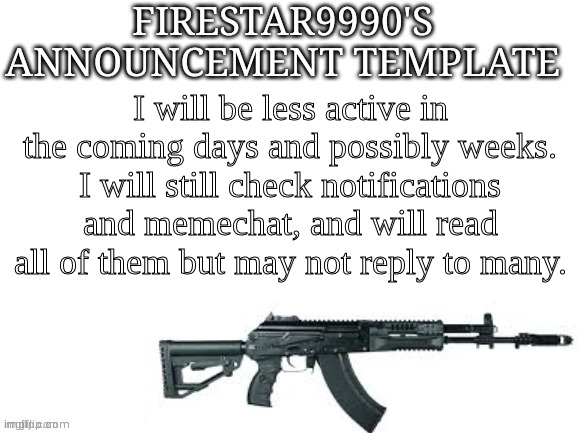 Firestar9990 announcement template (better) | I will be less active in the coming days and possibly weeks. I will still check notifications and memechat, and will read all of them but may not reply to many. | image tagged in firestar9990 announcement template better | made w/ Imgflip meme maker