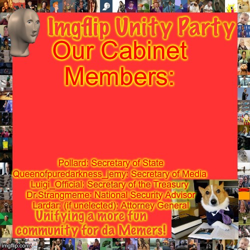 Lardar must be sick of being an attorney general, lmao. | Our Cabinet Members:; Pollard: Secretary of State Queenofpuredarkness_jemy: Secretary of Media 
Luigi_Official: Secretary of the Treasury 
Dr.Strangmeme: National Security Advisor
Lardar: (if unelected): Attorney General | image tagged in imgflip unity party announcement | made w/ Imgflip meme maker