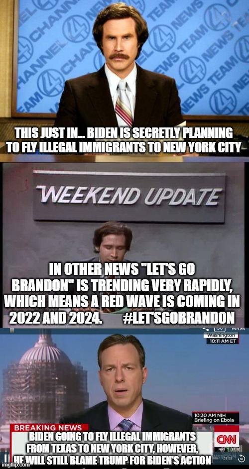 Biden fr needs to go, he's a pathetic clown. #Let'sGoBrandon #F**kJoeBiden | THIS JUST IN... BIDEN IS SECRETLY PLANNING TO FLY ILLEGAL IMMIGRANTS TO NEW YORK CITY; IN OTHER NEWS "LET'S GO BRANDON" IS TRENDING VERY RAPIDLY, WHICH MEANS A RED WAVE IS COMING IN 2022 AND 2024.        #LET'SGOBRANDON; BIDEN GOING TO FLY ILLEGAL IMMIGRANTS FROM TEXAS TO NEW YORK CITY, HOWEVER, HE WILL STILL BLAME TRUMP FOR BIDEN'S ACTION | image tagged in breaking news,in other news,cnn breaking news template | made w/ Imgflip meme maker