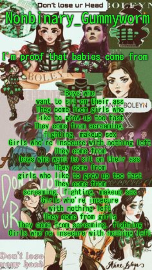 This is my new favorite song | Boys who want to sit on their ass
They come from girls who like to grow up too fast
They come from screaming, fighting, makeup sex
Girls who're insecure with nothing left
They come from boys who want to sit on their ass
They come from girls who like to grow up too fast
They come from screaming, fighting, makeup sex
Girls who're insecure with nothing left
They come from girls
They come from screaming, fighting
Girls who're insecure with nothing left; I'm proof that babies come from | image tagged in gummyworms temp but its with their favourite six person | made w/ Imgflip meme maker