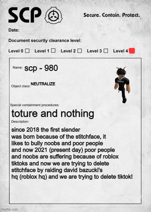 slender orgins document | scp - 980; NEUTRALIZE; toture and nothing; since 2018 the first slender was born because of the stitchface, it likes to bully noobs and poor people and now 2021 (present day) poor people and noobs are suffering because of roblox tiktoks and now we are trying to delete stitchface by raiding david bazucki's hq (roblox hq) and we are trying to delete tiktok! | image tagged in scp document,tik tok sucks,tall,pathetic,ugly guy,disgusting | made w/ Imgflip meme maker
