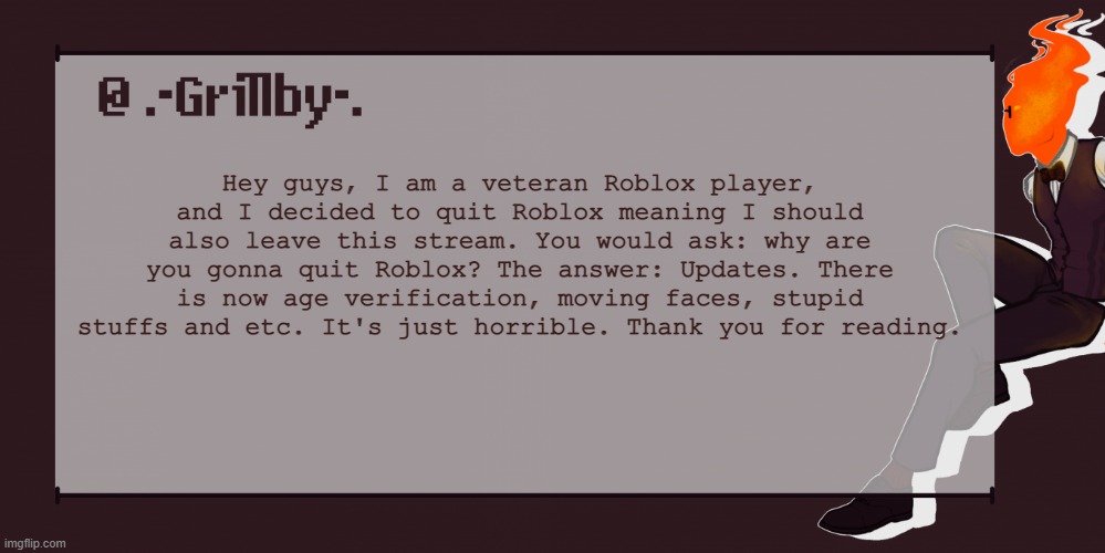 No one asked but... | Hey guys, I am a veteran Roblox player, and I decided to quit Roblox meaning I should also leave this stream. You would ask: why are you gonna quit Roblox? The answer: Updates. There is now age verification, moving faces, stupid stuffs and etc. It's just horrible. Thank you for reading. | image tagged in grillby template | made w/ Imgflip meme maker