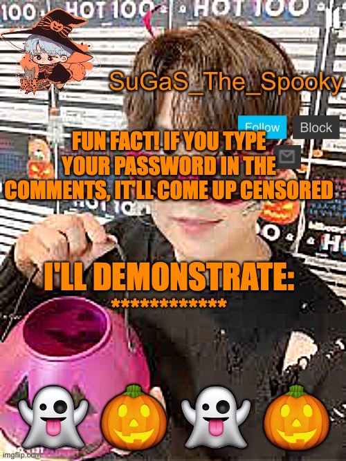 why don't u have a go? (lmao don't really) | FUN FACT! IF YOU TYPE YOUR PASSWORD IN THE COMMENTS, IT'LL COME UP CENSORED; I'LL DEMONSTRATE: ************ | image tagged in spooky sugas temp | made w/ Imgflip meme maker