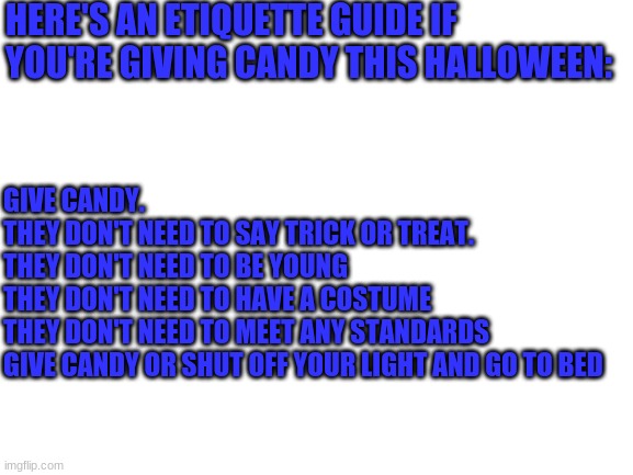 Blank White Template | HERE'S AN ETIQUETTE GUIDE IF YOU'RE GIVING CANDY THIS HALLOWEEN:; GIVE CANDY. 
THEY DON'T NEED TO SAY TRICK OR TREAT. 
THEY DON'T NEED TO BE YOUNG
THEY DON'T NEED TO HAVE A COSTUME
THEY DON'T NEED TO MEET ANY STANDARDS

GIVE CANDY OR SHUT OFF YOUR LIGHT AND GO TO BED | image tagged in blank white template | made w/ Imgflip meme maker