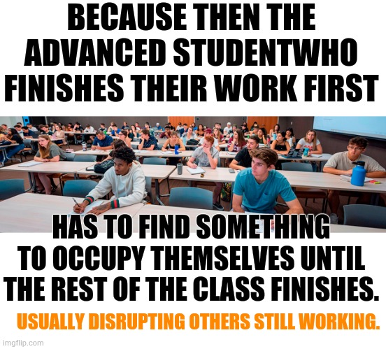 Why Is Removing Advanced Classes In Schools Is A Bad Idea? | BECAUSE THEN THE ADVANCED STUDENTWHO FINISHES THEIR WORK FIRST; HAS TO FIND SOMETHING TO OCCUPY THEMSELVES UNTIL THE REST OF THE CLASS FINISHES. USUALLY DISRUPTING OTHERS STILL WORKING. | image tagged in memes,politics,remove,honor,classroom,bad idea | made w/ Imgflip meme maker
