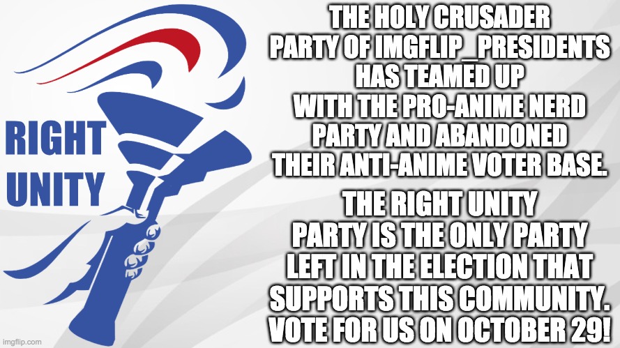 Vote IncognitoGuy for President, Firestar9990 for VP, Pollard for Congress, and Via_Getty for Senate in IMGFLIP_PRESIDENTS! | THE HOLY CRUSADER PARTY OF IMGFLIP_PRESIDENTS HAS TEAMED UP WITH THE PRO-ANIME NERD PARTY AND ABANDONED THEIR ANTI-ANIME VOTER BASE. THE RIGHT UNITY PARTY IS THE ONLY PARTY LEFT IN THE ELECTION THAT SUPPORTS THIS COMMUNITY. VOTE FOR US ON OCTOBER 29! | image tagged in memes,politics,election,campaign,anti anime | made w/ Imgflip meme maker