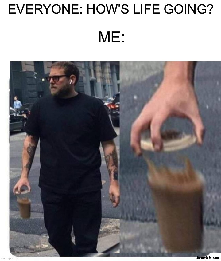 Is this true for you or no? ;) | EVERYONE: HOW’S LIFE GOING? ME: | image tagged in memes,funny,walking,coffee cup,oop,oof | made w/ Imgflip meme maker