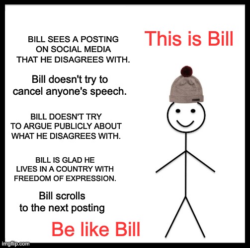 Bill | BILL SEES A POSTING ON SOCIAL MEDIA THAT HE DISAGREES WITH. This is Bill; Bill doesn't try to cancel anyone's speech. BILL DOESN'T TRY TO ARGUE PUBLICLY ABOUT WHAT HE DISAGREES WITH. BILL IS GLAD HE LIVES IN A COUNTRY WITH FREEDOM OF EXPRESSION. Bill scrolls to the next posting; Be like Bill | image tagged in memes,be like bill | made w/ Imgflip meme maker