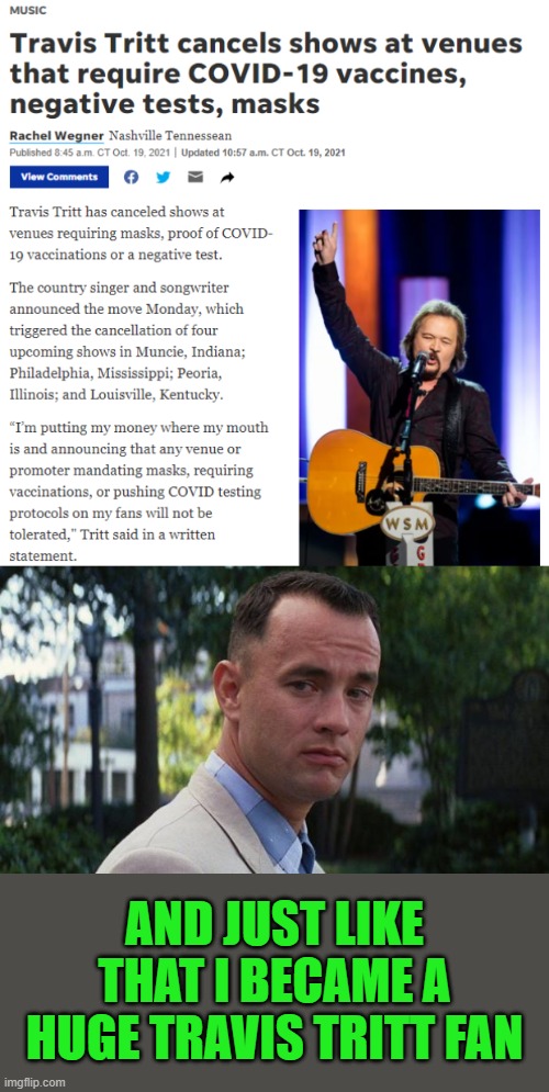 Amazing way to make a stand | AND JUST LIKE THAT I BECAME A HUGE TRAVIS TRITT FAN | image tagged in forrest gump,travis tritt,covid vaccine,mandates | made w/ Imgflip meme maker