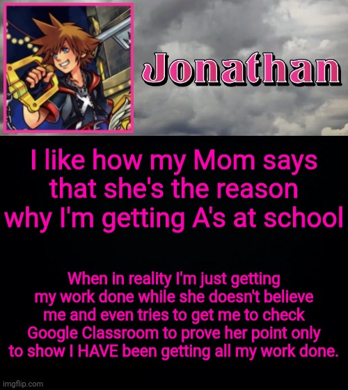 I like how my Mom says that she's the reason why I'm getting A's at school; When in reality I'm just getting my work done while she doesn't believe me and even tries to get me to check Google Classroom to prove her point only to show I HAVE been getting all my work done. | image tagged in jonathan dream drop distance | made w/ Imgflip meme maker
