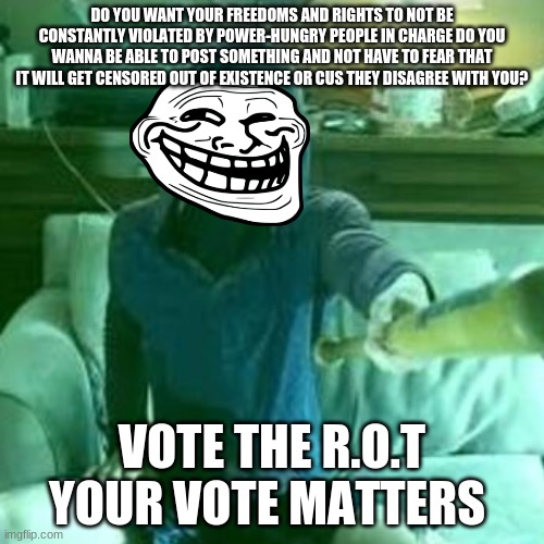 brought to you by the R.O.T | DO YOU WANT YOUR FREEDOMS AND RIGHTS TO NOT BE CONSTANTLY VIOLATED BY POWER-HUNGRY PEOPLE IN CHARGE DO YOU WANNA BE ABLE TO POST SOMETHING AND NOT HAVE TO FEAR THAT IT WILL GET CENSORED OUT OF EXISTENCE OR CUS THEY DISAGREE WITH YOU? VOTE THE R.O.T YOUR VOTE MATTERS | made w/ Imgflip meme maker