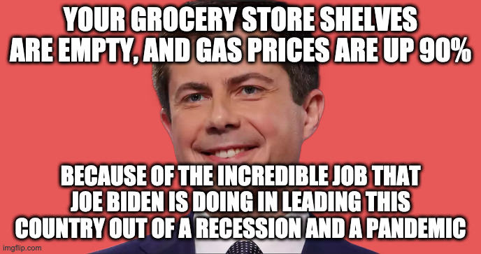 Say What? | YOUR GROCERY STORE SHELVES ARE EMPTY, AND GAS PRICES ARE UP 90%; BECAUSE OF THE INCREDIBLE JOB THAT JOE BIDEN IS DOING IN LEADING THIS COUNTRY OUT OF A RECESSION AND A PANDEMIC | image tagged in pete buttigiug,biden,team biden | made w/ Imgflip meme maker