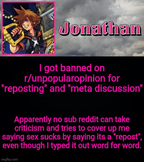 I got banned on r/unpopularopinion for "reposting" and "meta discussion"; Apparently no sub reddit can take criticism and tries to cover up me saying sex sucks by saying its a "repost", even though I typed it out word for word. | image tagged in jonathan dream drop distance | made w/ Imgflip meme maker