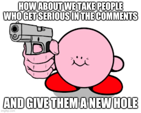 Kirby with a gun | HOW ABOUT WE TAKE PEOPLE WHO GET SERIOUS IN THE COMMENTS AND GIVE THEM A NEW HOLE | image tagged in kirby with a gun | made w/ Imgflip meme maker