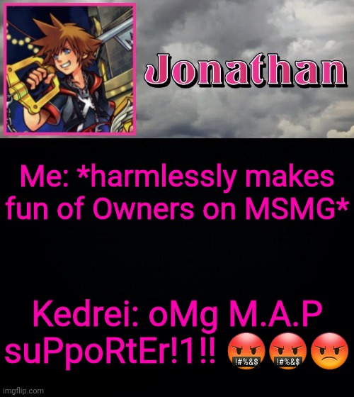 I'm not even kidding I have a link to show this happened | Me: *harmlessly makes fun of Owners on MSMG*; Kedrei: oMg M.A.P suPpoRtEr!1!! 🤬🤬😡 | image tagged in jonathan dream drop distance | made w/ Imgflip meme maker