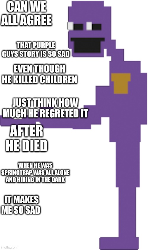 Purple Guy | CAN WE ALL AGREE; THAT PURPLE GUYS STORY IS SO SAD; EVEN THOUGH HE KILLED CHILDREN; JUST THINK HOW MUCH HE REGRETED IT; AFTER HE DIED; WHEN HE WAS SPRINGTRAP WAS ALL ALONE AND HIDING IN THE DARK; IT MAKES ME SO SAD | image tagged in purple guy | made w/ Imgflip meme maker