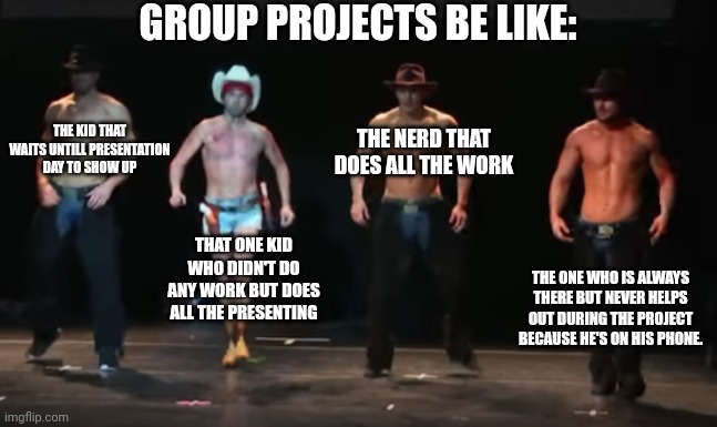 Group projects be like | GROUP PROJECTS BE LIKE:; THE KID THAT WAITS UNTILL PRESENTATION DAY TO SHOW UP; THE NERD THAT DOES ALL THE WORK; THAT ONE KID WHO DIDN'T DO ANY WORK BUT DOES ALL THE PRESENTING; THE ONE WHO IS ALWAYS THERE BUT NEVER HELPS OUT DURING THE PROJECT BECAUSE HE'S ON HIS PHONE. | image tagged in me and the texas boys,group projects,be like,texas,cowboy | made w/ Imgflip meme maker