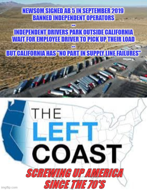 California - Screwing up America | NEWSOM SIGNED AB 5 IN SEPTEMBER 2019 
BANNED INDEPENDENT OPERATORS
--
INDEPENDENT DRIVERS PARK OUTSIDE CALIFORNIA
WAIT FOR EMPLOYEE DRIVER TO PICK UP THEIR LOAD
--
BUT CALIFORNIA HAS "NO PART IN SUPPLY LINE FAILURES"; SCREWING UP AMERICA
SINCE THE 70'S | image tagged in california,liberal logic,politics,biden | made w/ Imgflip meme maker