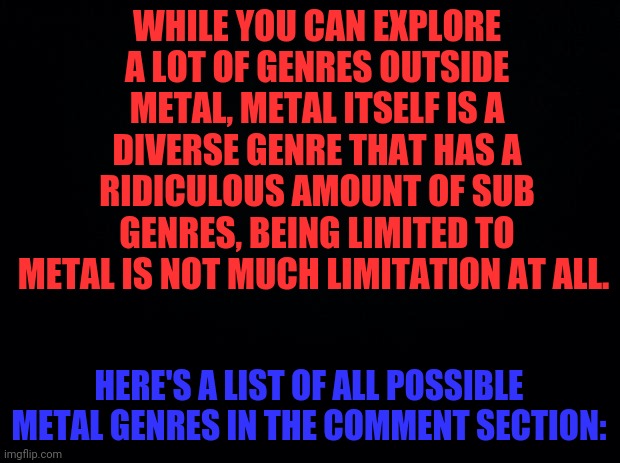 Every Possible Metal Genre That Ever Exist Or May Exist (Microgenres Included) | WHILE YOU CAN EXPLORE A LOT OF GENRES OUTSIDE METAL, METAL ITSELF IS A DIVERSE GENRE THAT HAS A RIDICULOUS AMOUNT OF SUB GENRES, BEING LIMITED TO METAL IS NOT MUCH LIMITATION AT ALL. HERE'S A LIST OF ALL POSSIBLE METAL GENRES IN THE COMMENT SECTION: | image tagged in black background,genres,music,metal,heavy metal,genre | made w/ Imgflip meme maker