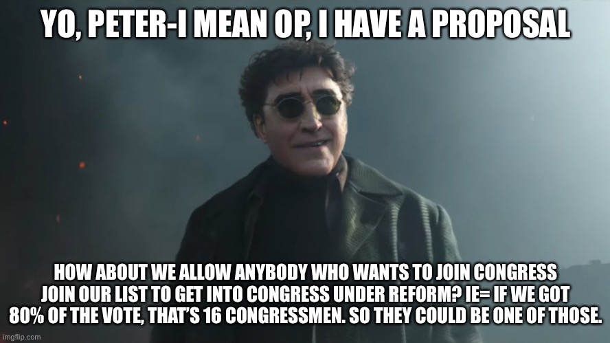 Doc Ock Hello Peter | YO, PETER-I MEAN OP, I HAVE A PROPOSAL; HOW ABOUT WE ALLOW ANYBODY WHO WANTS TO JOIN CONGRESS JOIN OUR LIST TO GET INTO CONGRESS UNDER REFORM? IE= IF WE GOT 80% OF THE VOTE, THAT’S 16 CONGRESSMEN. SO THEY COULD BE ONE OF THOSE. | image tagged in doc ock hello peter | made w/ Imgflip meme maker