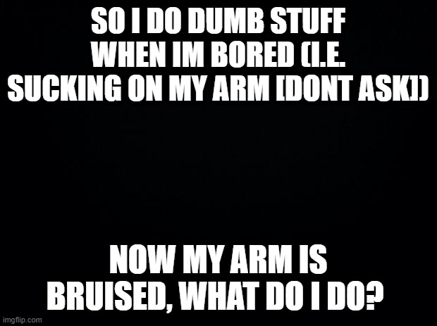 help me | SO I DO DUMB STUFF WHEN IM BORED (I.E. SUCKING ON MY ARM [DONT ASK]); NOW MY ARM IS BRUISED, WHAT DO I DO? | image tagged in black background | made w/ Imgflip meme maker