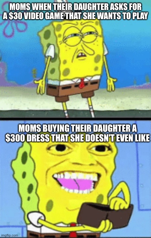 Moms |  MOMS WHEN THEIR DAUGHTER ASKS FOR A $30 VIDEO GAME THAT SHE WANTS TO PLAY; MOMS BUYING THEIR DAUGHTER A $300 DRESS THAT SHE DOESN'T EVEN LIKE | image tagged in spongebob money,moms,daughters,money | made w/ Imgflip meme maker