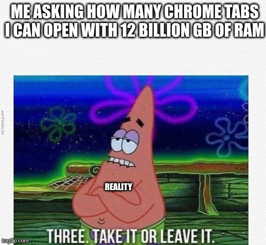 3 take it or leave it |  ME ASKING HOW MANY CHROME TABS I CAN OPEN WITH 12 BILLION GB OF RAM; REALITY | image tagged in 3 take it or leave it | made w/ Imgflip meme maker