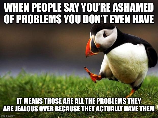 Unpopular Opinion Puffin Meme | WHEN PEOPLE SAY YOU’RE ASHAMED OF PROBLEMS YOU DON’T EVEN HAVE; IT MEANS THOSE ARE ALL THE PROBLEMS THEY ARE JEALOUS OVER BECAUSE THEY ACTUALLY HAVE THEM | image tagged in memes,unpopular opinion puffin,facts,true story bro | made w/ Imgflip meme maker