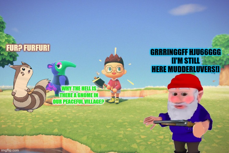 Furret-ville keeps getting "visitors" | GRRRINGGFF HJU66GGG
[I'M STILL HERE MUDDERLUVERS!]; FUR? FURFUR! WHY THE HELL IS THERE A GNOME IN OUR PEACEFUL VILLAGE? | image tagged in gnomes,bad,furret,good,cute animals | made w/ Imgflip meme maker