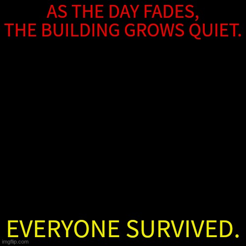 Blank Transparent Square Meme | AS THE DAY FADES, THE BUILDING GROWS QUIET. EVERYONE SURVIVED. | image tagged in memes,blank transparent square | made w/ Imgflip meme maker